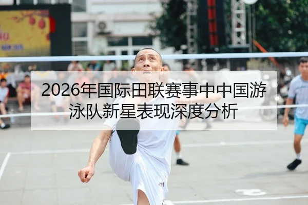 2026年国际田联赛事中中国游泳队新星表现深度分析