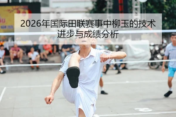 2026年国际田联赛事中柳玉的技术进步与成绩分析