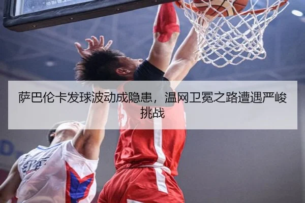 萨巴伦卡发球波动成隐患，温网卫冕之路遭遇严峻挑战