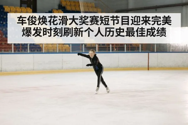 车俊焕花滑大奖赛短节目迎来完美爆发时刻刷新个人历史最佳成绩