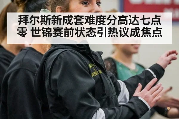 拜尔斯新成套难度分高达七点零 世锦赛前状态引热议成焦点